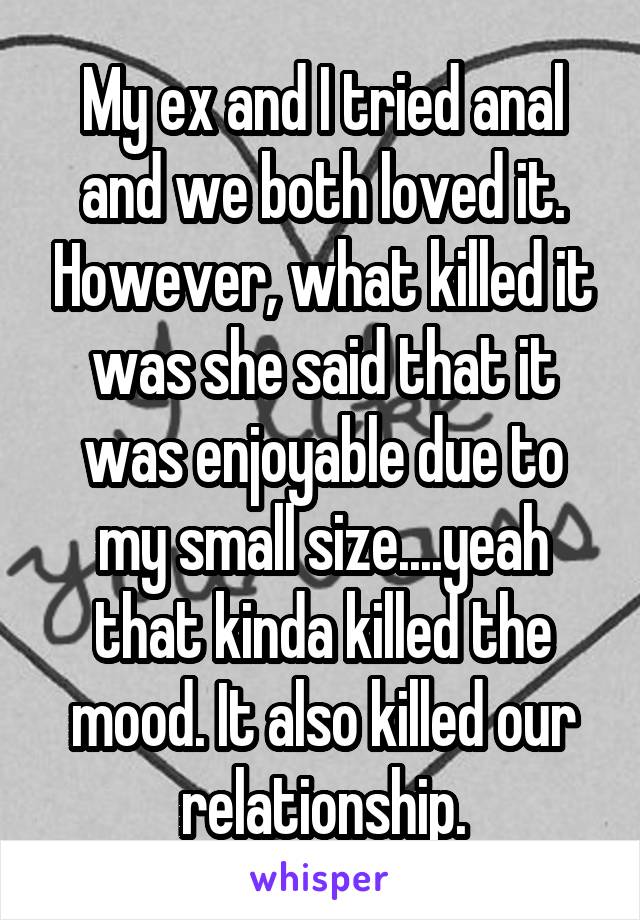 My ex and I tried anal and we both loved it. However, what killed it was she said that it was enjoyable due to my small size....yeah that kinda killed the mood. It also killed our relationship.