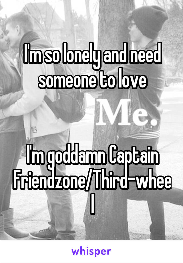 I'm so lonely and need someone to love


I'm goddamn Captain Friendzone/Third-wheel