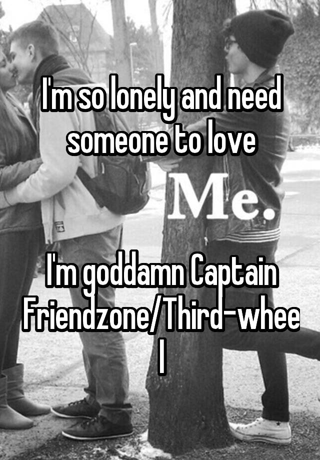 I'm so lonely and need someone to love


I'm goddamn Captain Friendzone/Third-wheel