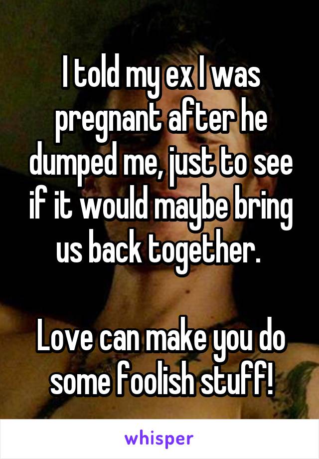 I told my ex I was pregnant after he dumped me, just to see if it would maybe bring us back together. 

Love can make you do some foolish stuff!