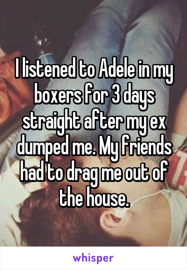I listened to Adele in my boxers for 3 days straight after my ex dumped me. My friends had to drag me out of the house.