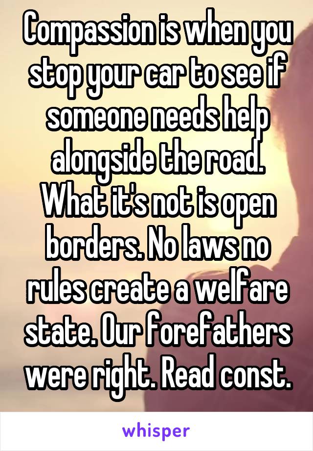 Compassion is when you stop your car to see if someone needs help alongside the road. What it's not is open borders. No laws no rules create a welfare state. Our forefathers were right. Read const.
