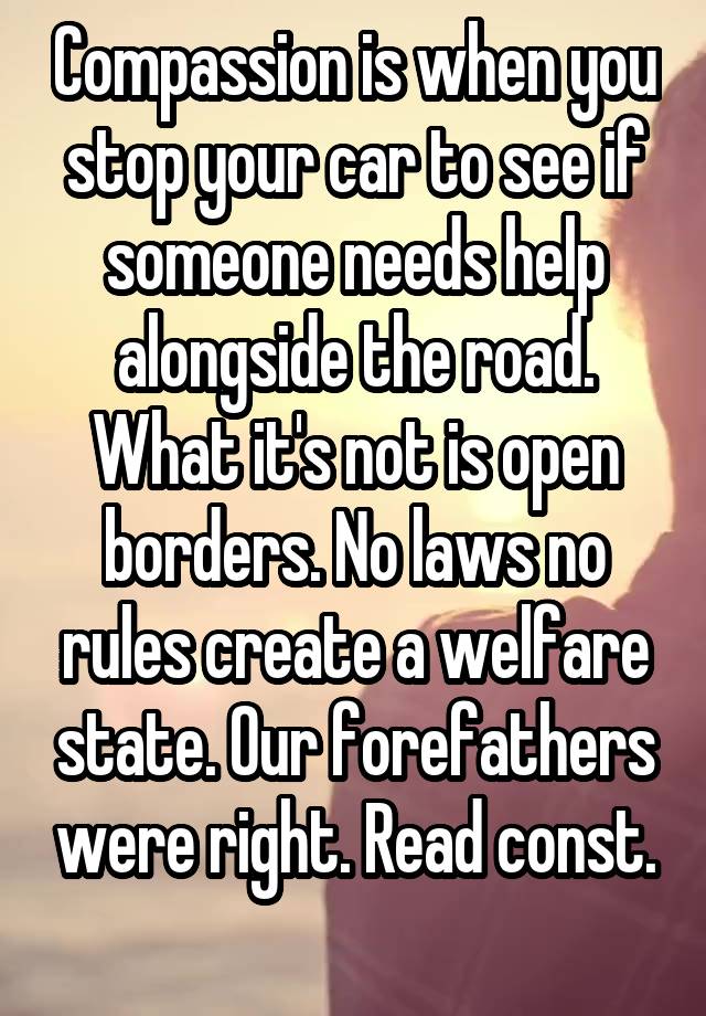 Compassion is when you stop your car to see if someone needs help alongside the road. What it's not is open borders. No laws no rules create a welfare state. Our forefathers were right. Read const.
