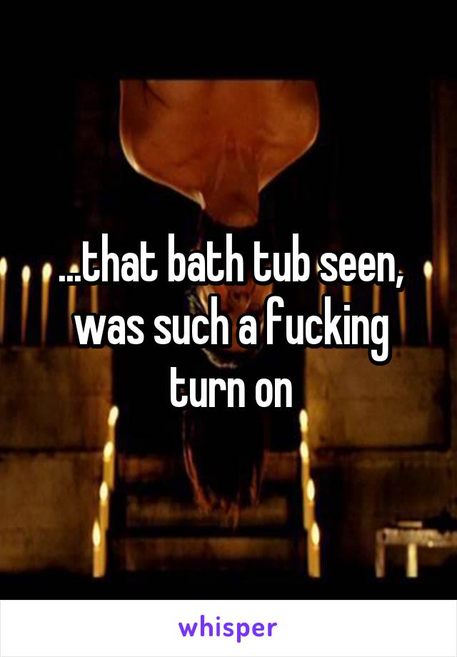 ...that bath tub seen, was such a fucking turn on