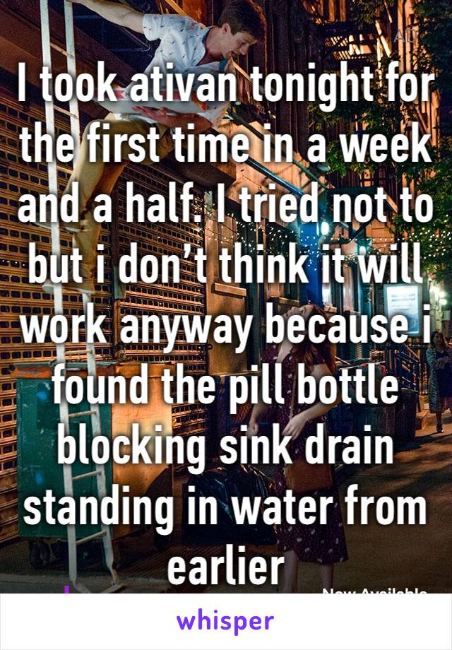 I took ativan tonight for the first time in a week and a half. I tried not to but i don’t think it will work anyway because i found the pill bottle blocking sink drain standing in water from earlier