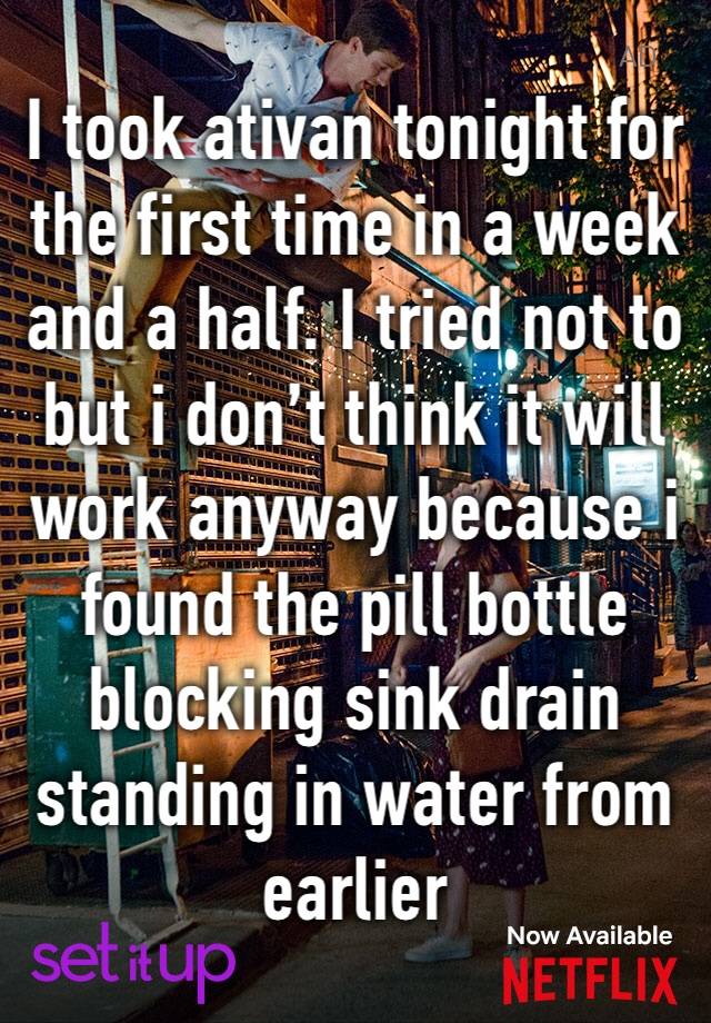 I took ativan tonight for the first time in a week and a half. I tried not to but i don’t think it will work anyway because i found the pill bottle blocking sink drain standing in water from earlier