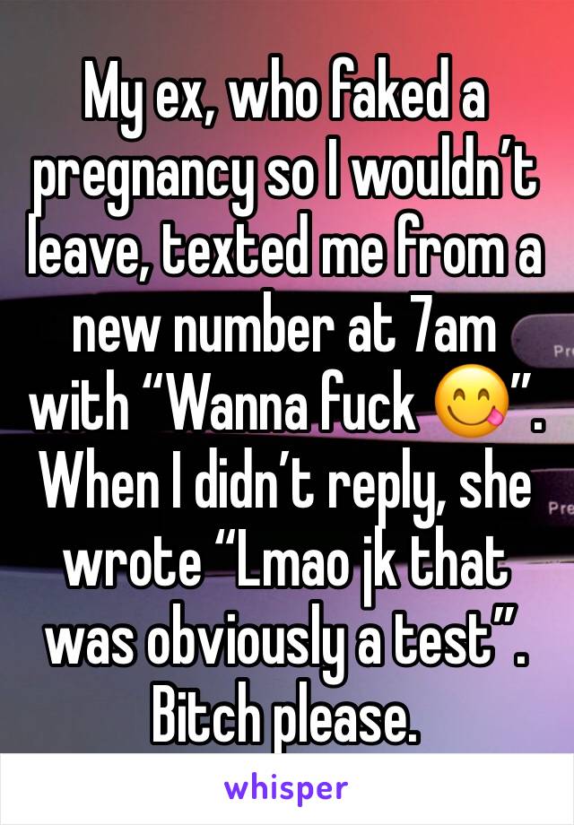 My ex, who faked a pregnancy so I wouldn’t leave, texted me from a new number at 7am with “Wanna fuck 😋”. When I didn’t reply, she wrote “Lmao jk that was obviously a test”. Bitch please.