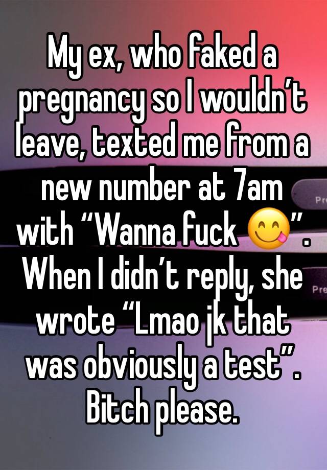 My ex, who faked a pregnancy so I wouldn’t leave, texted me from a new number at 7am with “Wanna fuck 😋”. When I didn’t reply, she wrote “Lmao jk that was obviously a test”. Bitch please.