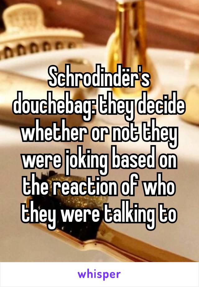 Schrodindër's douchebag: they decide whether or not they were joking based on the reaction of who they were talking to