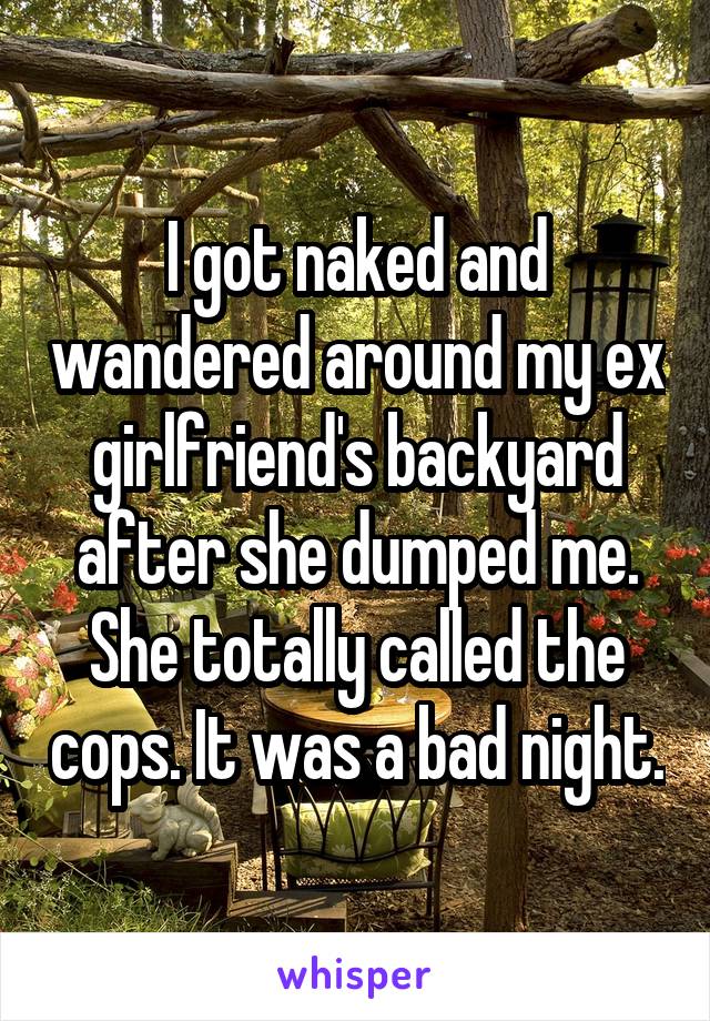 I got naked and wandered around my ex girlfriend's backyard after she dumped me. She totally called the cops. It was a bad night.