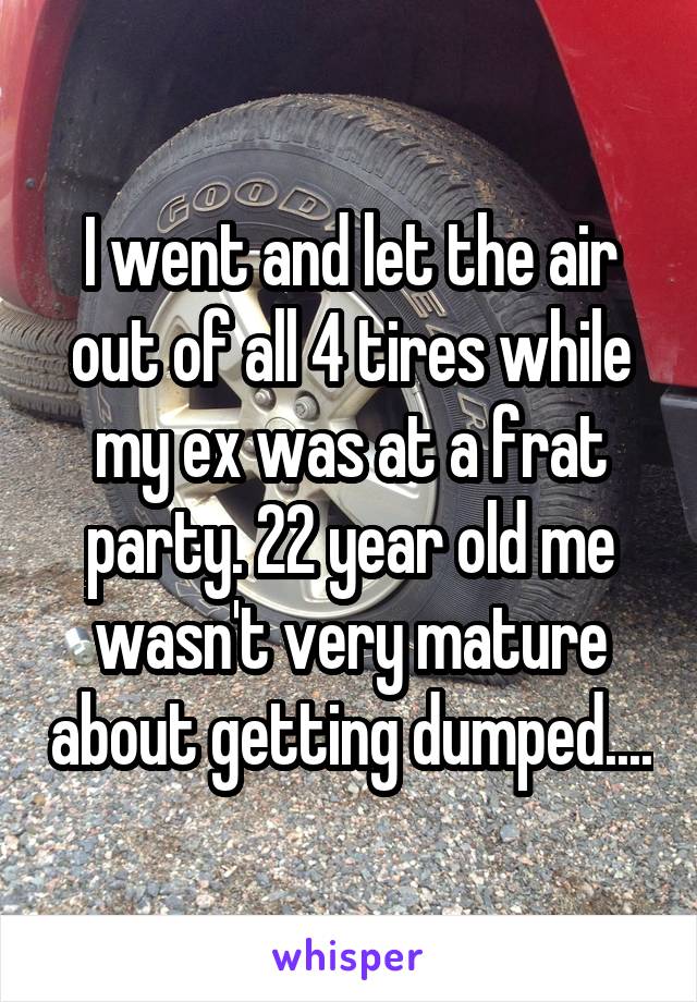 I went and let the air out of all 4 tires while my ex was at a frat party. 22 year old me wasn't very mature about getting dumped....