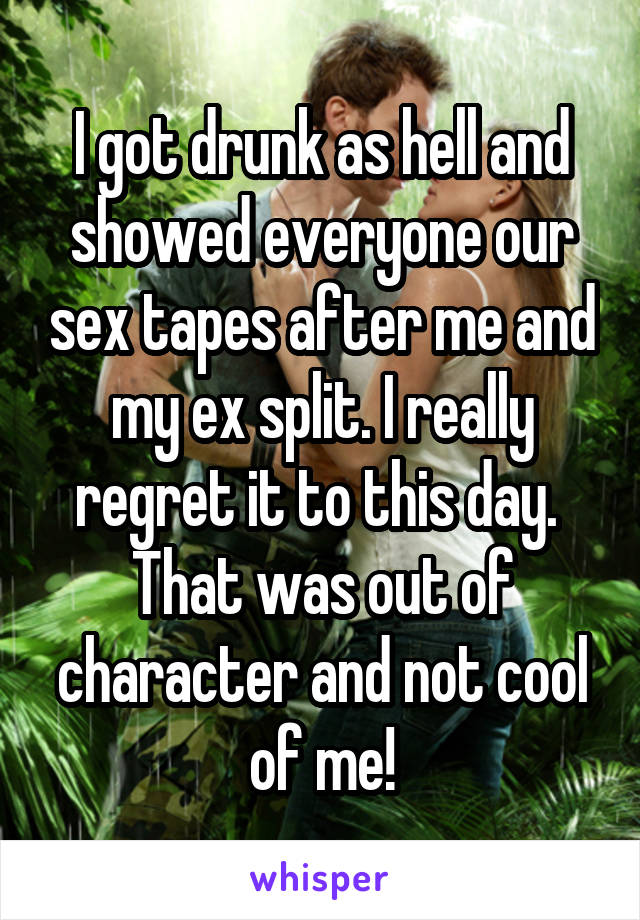 I got drunk as hell and showed everyone our sex tapes after me and my ex split. I really regret it to this day.  That was out of character and not cool of me!