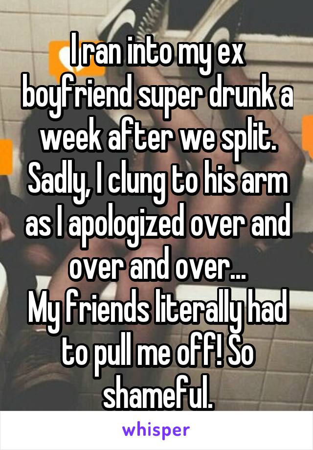I ran into my ex boyfriend super drunk a week after we split. Sadly, I clung to his arm as I apologized over and over and over...
My friends literally had to pull me off! So shameful.