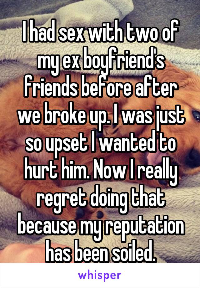 I had sex with two of my ex boyfriend's friends before after we broke up. I was just so upset I wanted to hurt him. Now I really regret doing that because my reputation has been soiled.