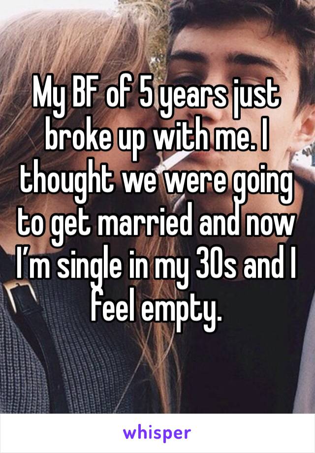 My BF of 5 years just broke up with me. I thought we were going to get married and now I’m single in my 30s and I feel empty.