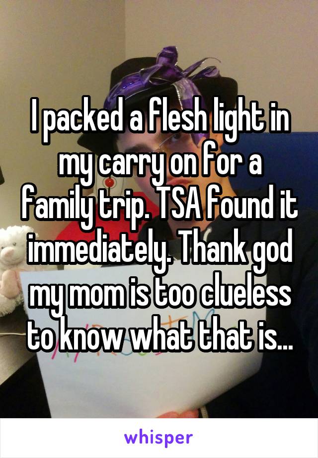 I packed a flesh light in my carry on for a family trip. TSA found it immediately. Thank god my mom is too clueless to know what that is...