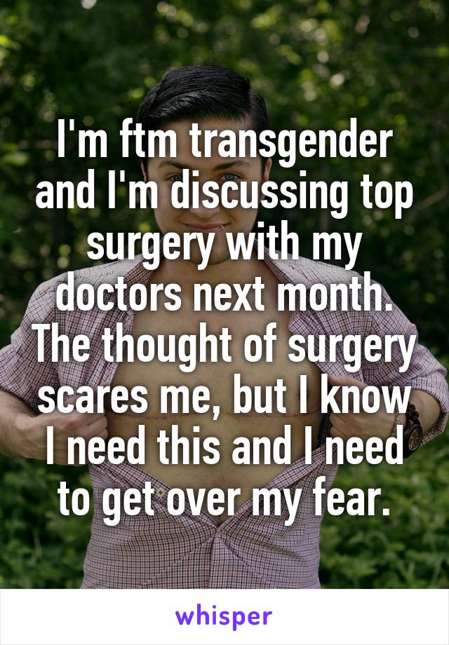 I'm ftm transgender and I'm discussing top surgery with my doctors next month. The thought of surgery scares me, but I know I need this and I need to get over my fear.