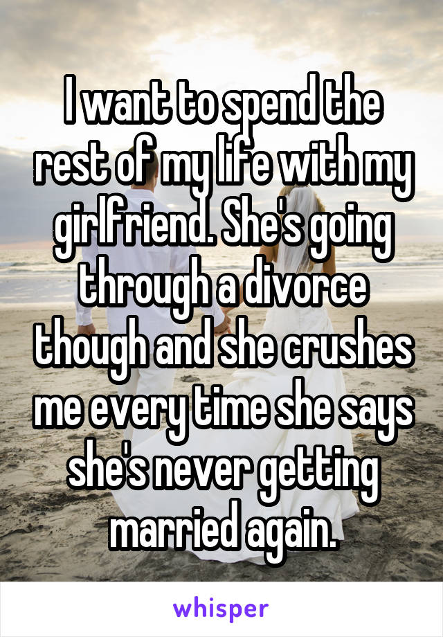 I want to spend the rest of my life with my girlfriend. She's going through a divorce though and she crushes me every time she says she's never getting married again.