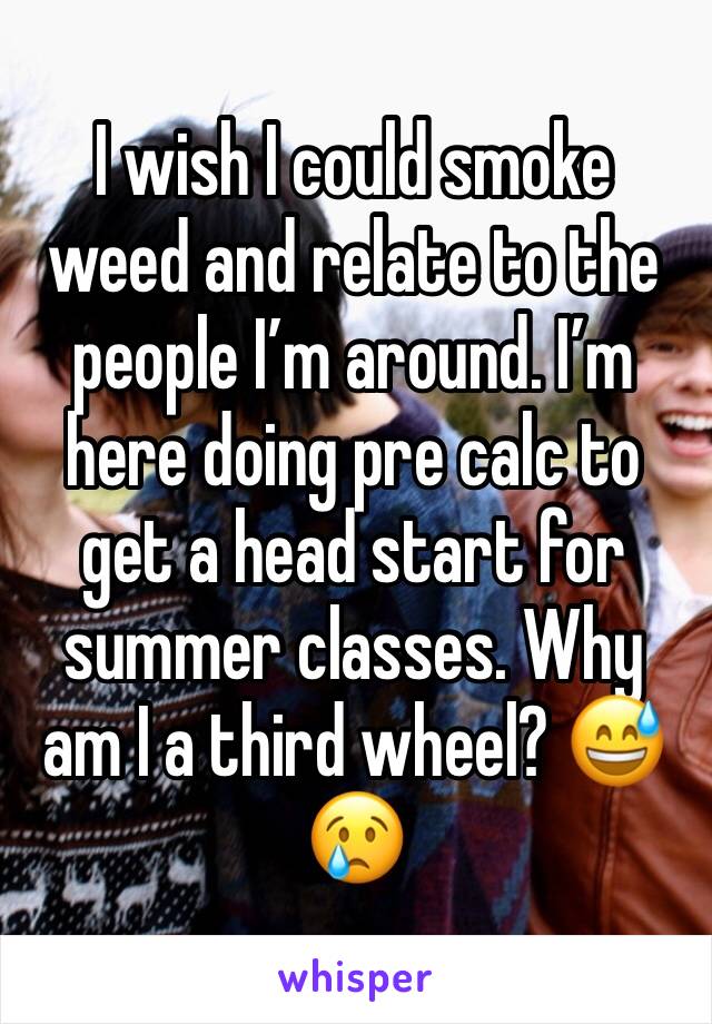 I wish I could smoke weed and relate to the people I’m around. I’m here doing pre calc to get a head start for summer classes. Why am I a third wheel? 😅 😢 