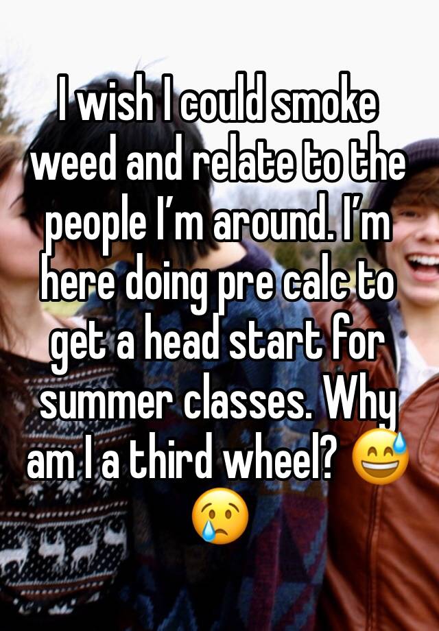 I wish I could smoke weed and relate to the people I’m around. I’m here doing pre calc to get a head start for summer classes. Why am I a third wheel? 😅 😢 