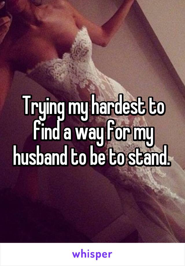 Trying my hardest to find a way for my husband to be to stand. 
