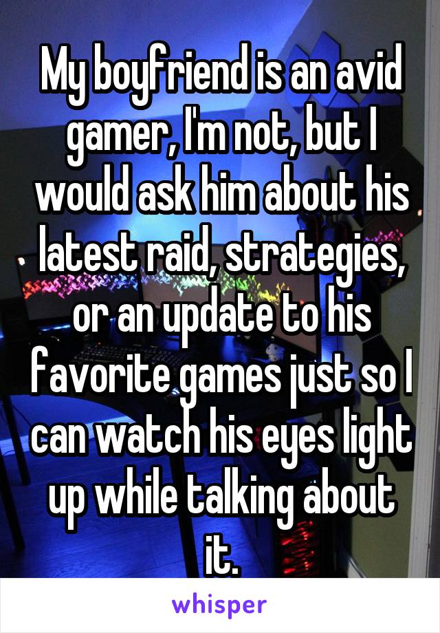 My boyfriend is an avid gamer, I'm not, but I would ask him about his latest raid, strategies, or an update to his favorite games just so I can watch his eyes light up while talking about it.