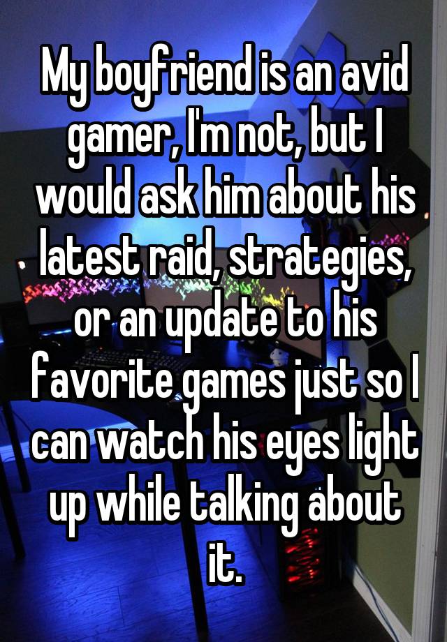 My boyfriend is an avid gamer, I'm not, but I would ask him about his latest raid, strategies, or an update to his favorite games just so I can watch his eyes light up while talking about it.