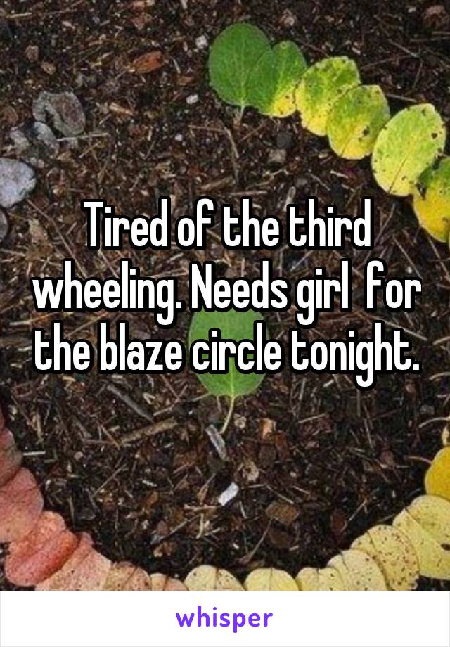 Tired of the third wheeling. Needs girl  for the blaze circle tonight. 