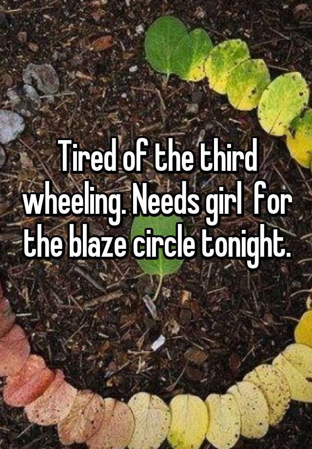 Tired of the third wheeling. Needs girl  for the blaze circle tonight. 