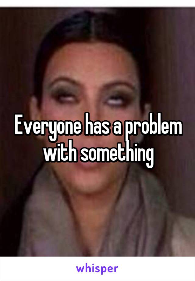 Everyone has a problem with something