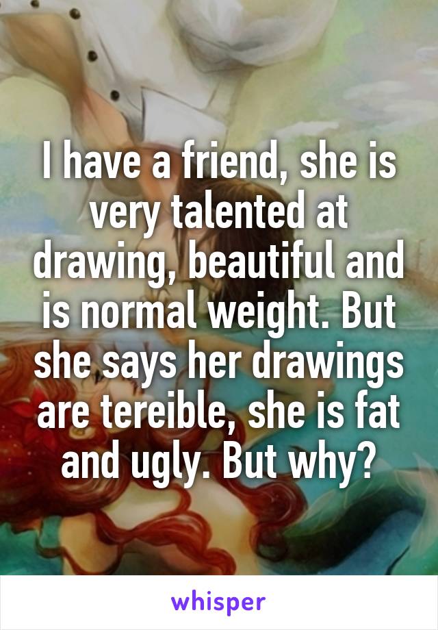 I have a friend, she is very talented at drawing, beautiful and is normal weight. But she says her drawings are tereible, she is fat and ugly. But why?