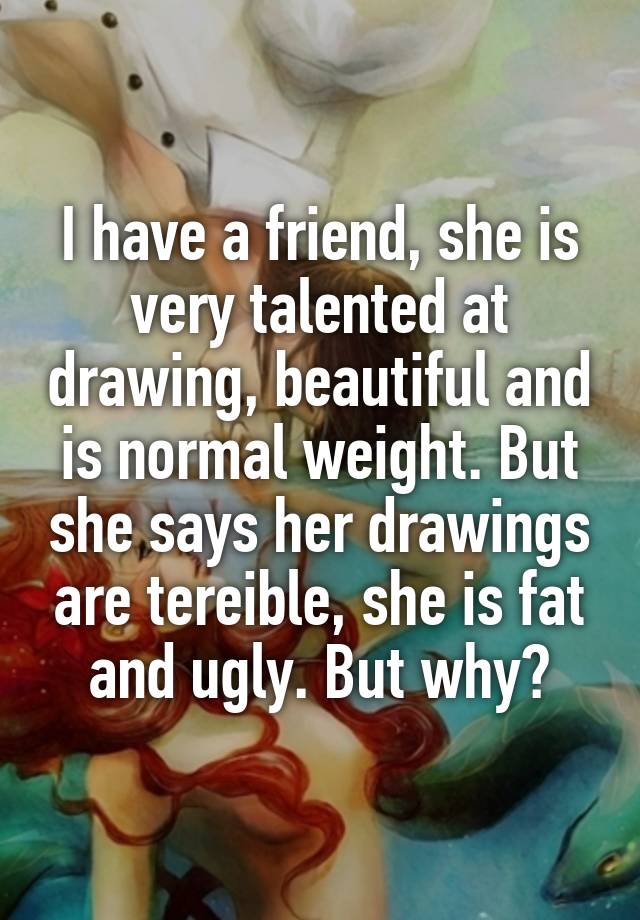 I have a friend, she is very talented at drawing, beautiful and is normal weight. But she says her drawings are tereible, she is fat and ugly. But why?