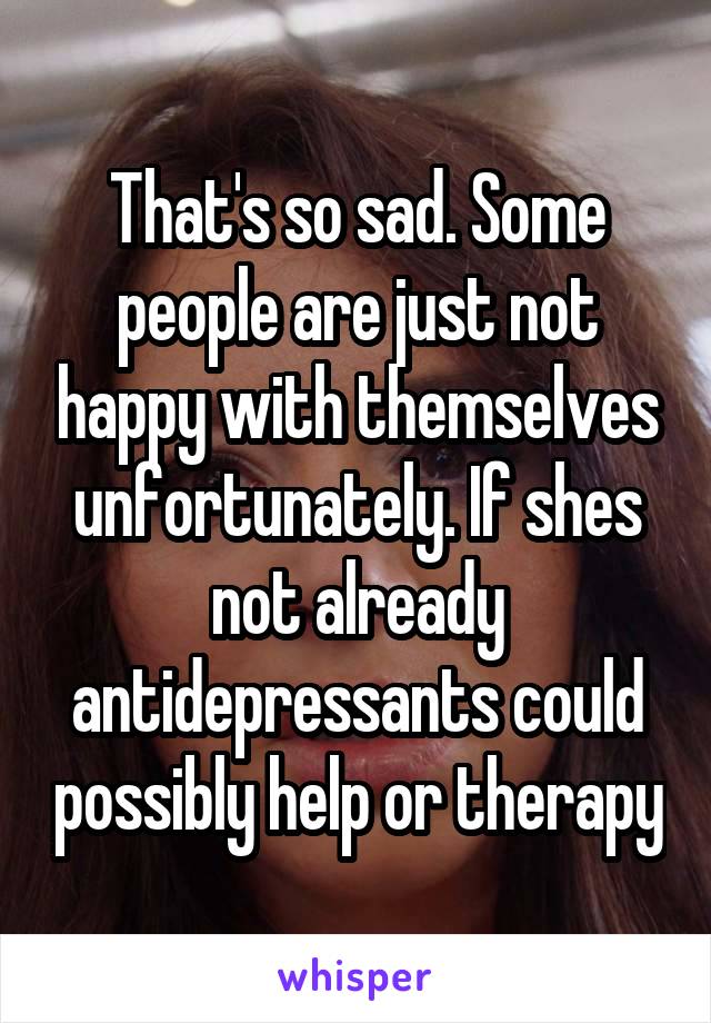 That's so sad. Some people are just not happy with themselves unfortunately. If shes not already antidepressants could possibly help or therapy