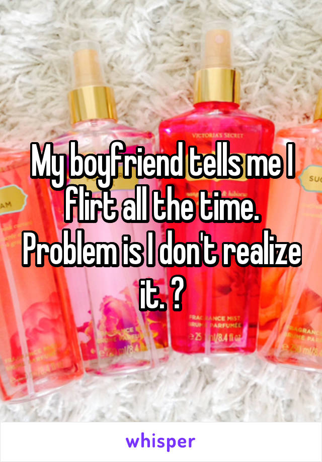 My boyfriend tells me I flirt all the time. Problem is I don't realize it. 😕