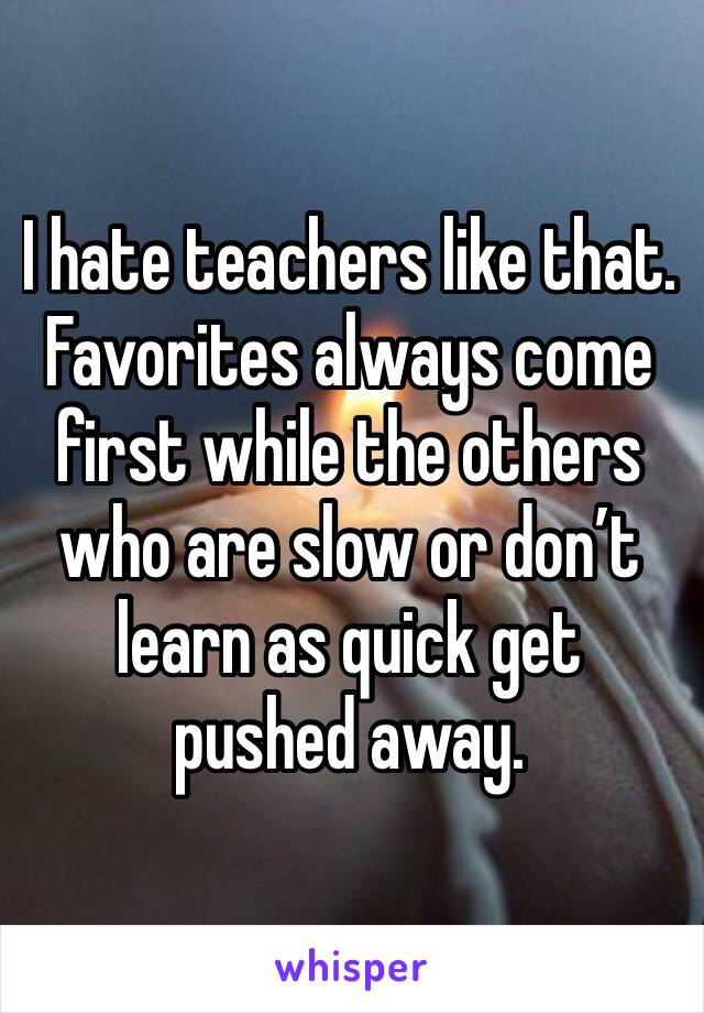 I hate teachers like that. Favorites always come first while the others who are slow or don’t learn as quick get pushed away.