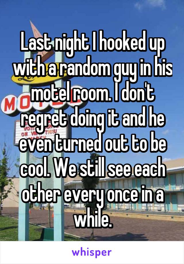 Last night I hooked up with a random guy in his motel room. I don't regret doing it and he even turned out to be cool. We still see each other every once in a while.