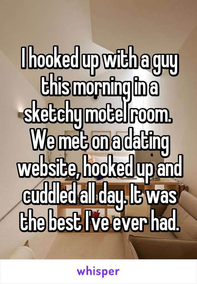 I hooked up with a guy this morning in a sketchy motel room.  We met on a dating website, hooked up and cuddled all day. It was the best I've ever had.