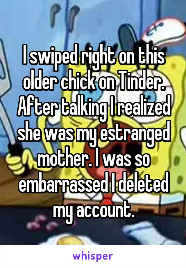I swiped right on this older chick on Tinder. After talking I realized she was my estranged mother. I was so embarrassed I deleted my account.
