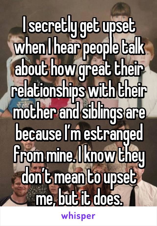 I secretly get upset when I hear people talk about how great their relationships with their mother and siblings are because I’m estranged from mine. I know they don’t mean to upset me, but it does.