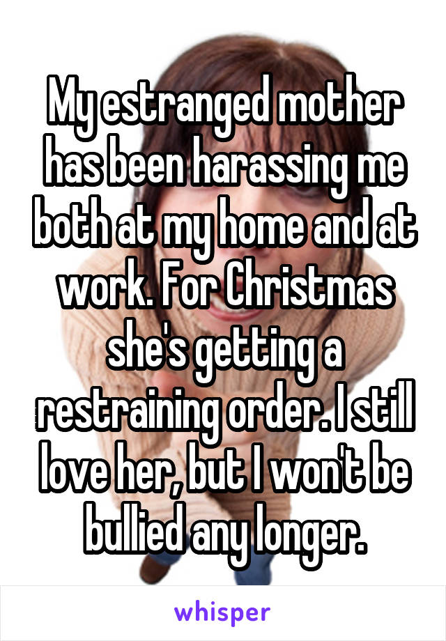 My estranged mother has been harassing me both at my home and at work. For Christmas she's getting a restraining order. I still love her, but I won't be bullied any longer.