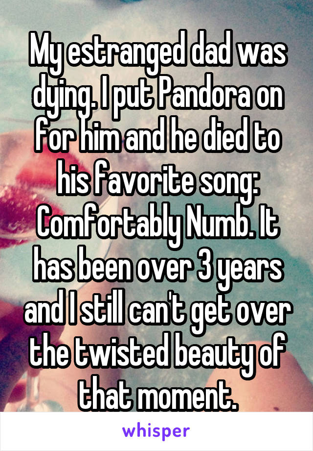 My estranged dad was dying. I put Pandora on for him and he died to his favorite song: Comfortably Numb. It has been over 3 years and I still can't get over the twisted beauty of that moment.