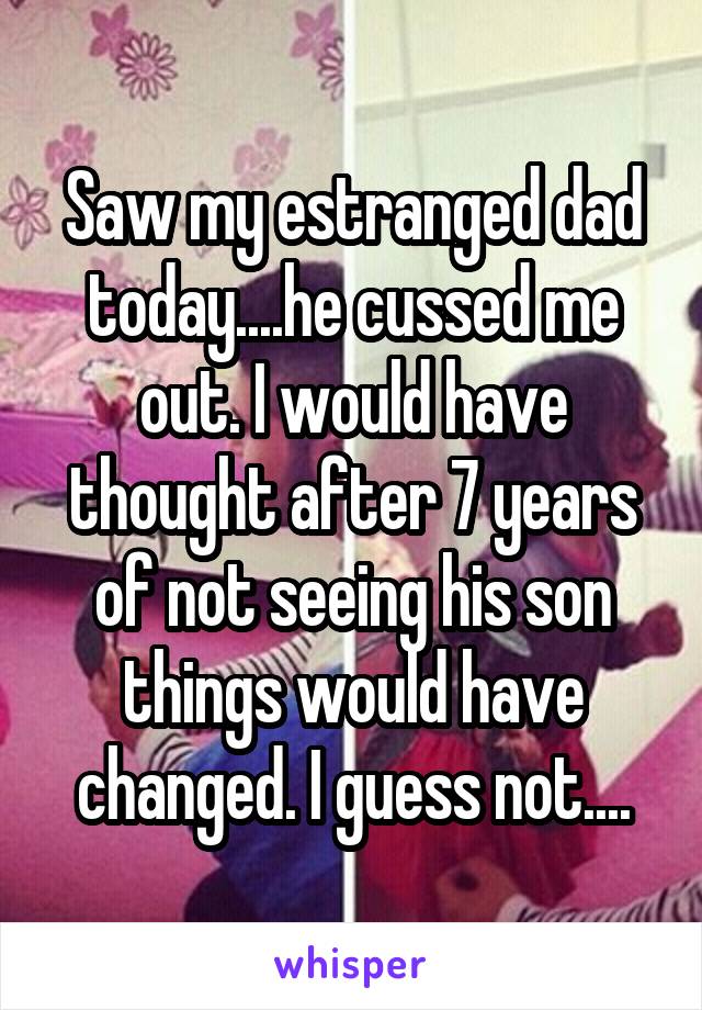 Saw my estranged dad today....he cussed me out. I would have thought after 7 years of not seeing his son things would have changed. I guess not....