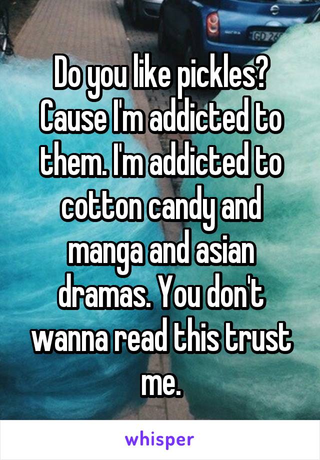 Do you like pickles? Cause I'm addicted to them. I'm addicted to cotton candy and manga and asian dramas. You don't wanna read this trust me.