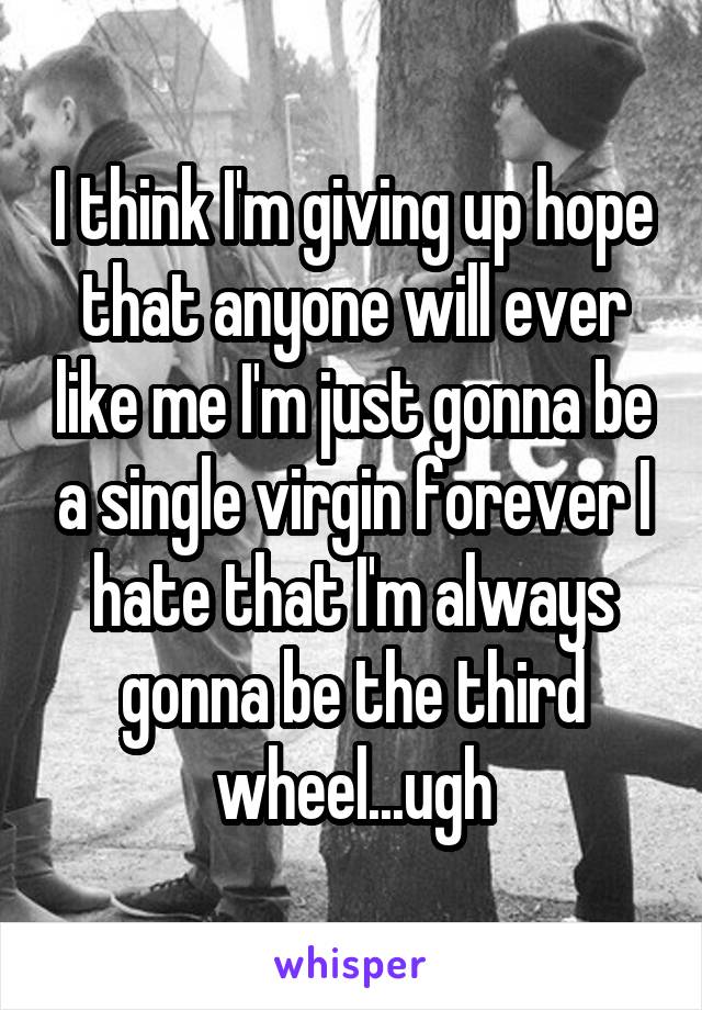 I think I'm giving up hope that anyone will ever like me I'm just gonna be a single virgin forever I hate that I'm always gonna be the third wheel...ugh