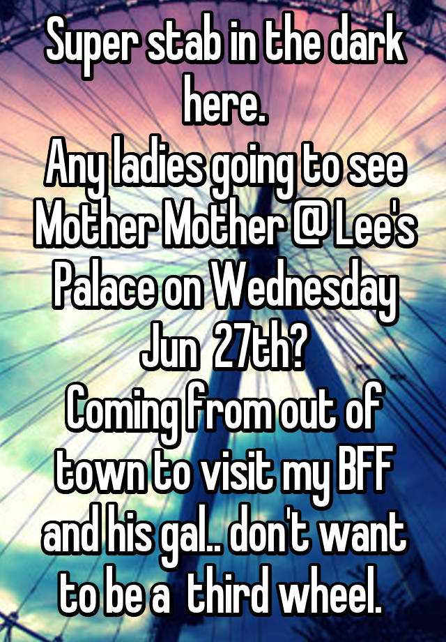  Super stab in the dark here.
Any ladies going to see Mother Mother @ Lee's Palace on Wednesday Jun  27th?
Coming from out of town to visit my BFF and his gal.. don't want to be a  third wheel. 