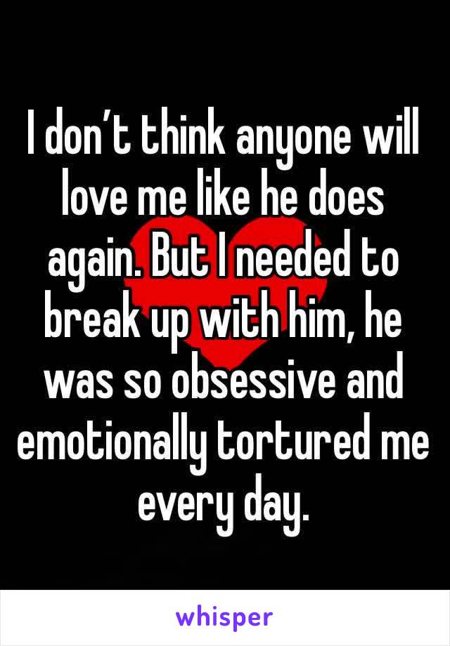 I don’t think anyone will love me like he does again. But I needed to break up with him, he was so obsessive and emotionally tortured me every day. 