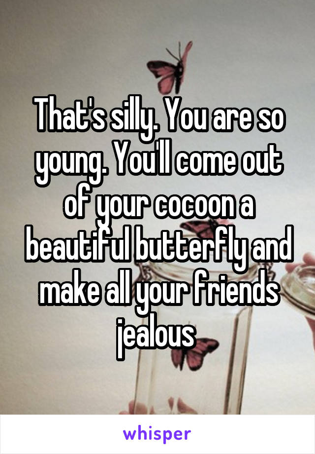 That's silly. You are so young. You'll come out of your cocoon a beautiful butterfly and make all your friends jealous 