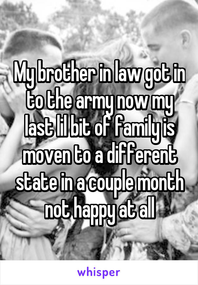 My brother in law got in to the army now my last lil bit of family is moven to a different state in a couple month not happy at all