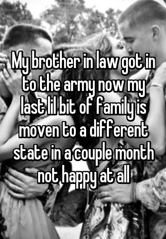 My brother in law got in to the army now my last lil bit of family is moven to a different state in a couple month not happy at all