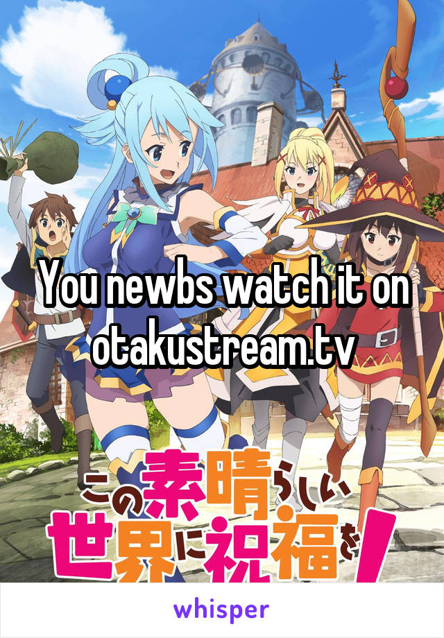 You newbs watch it on otakustream.tv